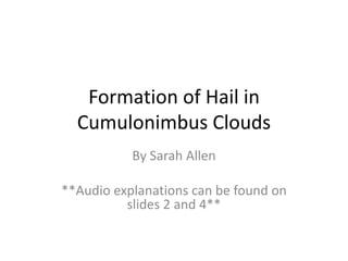 Formation of Hail in 
Cumulonimbus Clouds 
By Sarah Allen 
**Audio explanations can be found on 
slides 2 and 4** 
 