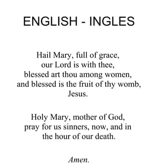 ENGLISH - INGLES
Hail Mary, full of grace,
our Lord is with thee,
blessed art thou among women,
and blessed is the fruit of thy womb,
Jesus.
Holy Mary, mother of God,
pray for us sinners, now, and in
the hour of our death.
Amen.
 
