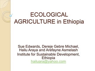 ECOLOGICAL  AGRICULTURE in Ethiopia Sue Edwards, DerejeGebre Michael, Hailu Araya and ArefayneAsmelash Institute for Sustainable Development, Ethiopiahailuara@yahoo.com 