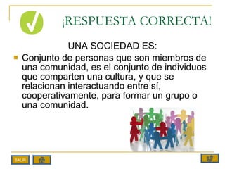 ¡RESPUESTA CORRECTA! UNA SOCIEDAD ES: Conjunto de personas que son miembros de una comunidad, es el conjunto de individuos que comparten una cultura, y que se relacionan interactuando entre sí, cooperativamente, para formar un grupo o una comunidad. SALIR 