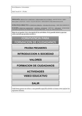 Nivel Educativo: Universitario


Edad: Juvenil 18 – 20 años



                                                                                                )
TIPOLOGÍA: PREGUNTAS Y EJERCICIOS - UNIDAD DIDÁCTICA TUTORIAL - BASE DE DATOS - LIBRO -
SIMULADOR / AVENTURA - JUEGO / TALLER CREATIVO - HERRAMIENTA PARA PROCESAR DATOS


ESTRATEGIA DIDÁCTICA: ENSEÑANZA DIRIGIDA - EXPLORACIÓN GUIADA - LIBRE DESCUBRIMIENTO

FUNCIÓN: EJERCITAR HABILIDADES - INSTRUIR - INFORMAR - MOTIVAR - EXPLORAR - ENTRETENER -
EXPERIMENTAR/RESOLVER PROBLEMAS - CREAR/EXPRESARSE - EVALUAR - PROCESAR DATOS

Mapa de navegación y breve descripción de las actividades: En la pantalla inicial se aprecian
varios controles que permiten acceder a:


       CONVIVENCIA PARA
    FORMACION DE CIUDADANOS
                      PRUEBA PRESABERES

         INTRODUCCION A SOCIEDAD

                                 VALORES

        FORMACION DE CIUDADANOS

                             ACTIVIDADES
                     VIDEO EDUCATIVO

                                  SALIR
Cada boton genera un enlace a una pantalla especifica donde se tienen como opcion los
siguientes botones
 