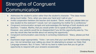 Strengths of Congruent
Communication
● Addresses the student’s action rather than the student’s character. “The class moves
along much better, Terry, when you raise your hand and I call on you.”
● Invites cooperation between the teacher and student. “Devin, would you please take our
new student to the restroom? I would, but I am expecting his mother for a conference.”
● Congruent communication accepts and acknowledges the feelings of both students and
teachers. “I realize, Martha, that you would prefer not to speak at the graduation.
However, your parents would be so disappointed if you let this opportunity pass by. You
one day would also feel terrible about not seizing the opportunity.”
● Congruent communication uses brevity in correcting misbehavior. “Stacy, please put that
away.”
● Expresses anger appropriately. “Victor, I am sorry that your aunt felt that I was mistreating
you. I do not remember ever calling you down for attempting to answer our Daily Oral
Language answers. But, if I have, I will do my best to make sure that you do get an
opportunity to respond with your answers occasionally.”
Christina Roome
 