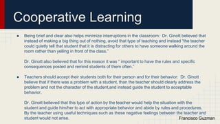 Cooperative Learning
● Being brief and clear also helps minimize interruptions in the classroom: Dr. Ginott believed that
instead of making a big thing out of nothing, avoid that type of teaching and instead “the teacher
could quietly tell that student that it is distracting for others to have someone walking around the
room rather than yelling in front of the class.”
Dr. Ginott also believed that for this reason it was “ important to have the rules and specific
consequences posted and remind students of them often.”
● Teachers should accept their students both for their person and for their behavior: Dr. Ginott
believe that if there was a problem with a student, than the teacher should clearly address the
problem and not the character of the student,and instead guide the student to acceptable
behavior.
Dr. Ginott believed that this type of action by the teacher would help the situation with the
student and guide him/her to act with appropriate behavior and abide by rules and procedures.
By the teacher using useful techniques such as these negative feelings between the teacher and
student would not arise. Francisco Guzman
 