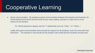 Cooperative Learning
● Good communication: By keeping a good communication between the teacher and students, Dr.
Ginott believed that there should never be any name calling, sarcasm or other forms of put
downs by the teacher.
Dr. Ginott advised to always use the “I” statements such as “I feel...” or “I think...”
Lastly with good communication there should be respect for all students, even the ones with bad
behaviors. The teacher is and should be the positive role model that the students should have.
Francisco Guzman
 