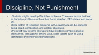 Discipline, Not Punishment
- Students mights develop Discipline problems. There are factors that lead
to discipline problems such as their home situation, SES status, and social
life.
- Other factors of Discipline problems in the classroom can be students
being bored, competition, and unclear objectives.
- One great way to solve this was to have students compete against
themselves, than against others. Also, other factors such as using
technology and offering exciting lessons.
Walter Mendez
 