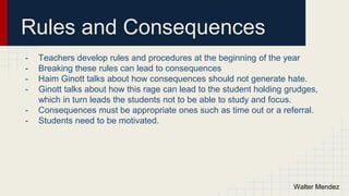Rules and Consequences
- Teachers develop rules and procedures at the beginning of the year
- Breaking these rules can lead to consequences
- Haim Ginott talks about how consequences should not generate hate.
- Ginott talks about how this rage can lead to the student holding grudges,
which in turn leads the students not to be able to study and focus.
- Consequences must be appropriate ones such as time out or a referral.
- Students need to be motivated.
Walter Mendez
 