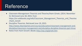Reference
● Classroom Management Theorists and Theories/Haim Ginott. (2014, November
3). Retrieved June 18, 2015, from
https://en.wikibooks.org/wiki/Classroom_Management_Theorists_and_Theories
/Haim_Ginott
● Discipline Theorists. Retrieved June 19, 2015.
http://www.elearnportal.com/courses/education/classroom-management-and-
discipline/classroom-management-and-discipline-discipline-theorists-part-three
● Notes from Haim Ginott’s Books http://eqi.org/ginott.htm
 