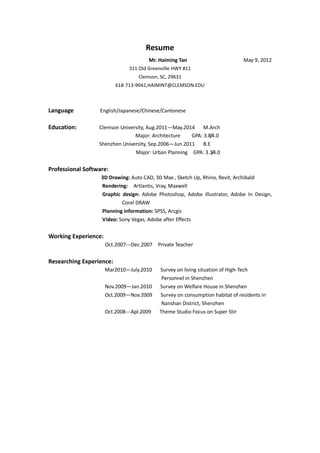 Resume
                                        Mr. Haiming Tan                        May 9, 2012
                               311 Old Greenville HWY #11
                                   Clemson, SC, 29631
                          618-713-9042,HAIMINT@CLEMSON.EDU



Language          English/Japanese/Chinese/Cantonese

Education:        Clemson University, Aug.2011—May.2014 M.Arch
                                Major: Architecture    GPA: 3.8/4.0
                  Shenzhen University, Sep.2006—Jun.2011 B.E
                                Major: Urban Planning GPA: 3.3/4.0


Professional Software:
                   3D Drawing: Auto CAD, 3D Max , Sketch Up, Rhino, Revit, Archibald
                   Rendering: Artlantis, Vray, Maxwell
                   Graphic design: Adobe Photoshop, Adobe Illustrator, Adobe In Design,
                           Corel DRAW
                   Planning information: SPSS, Arcgis
                   Video: Sony Vegas, Adobe after Effects


Working Experience:
                      Oct.2007---Dec.2007   Private Teacher


Researching Experience:
                      Mar2010—July.2010     Survey on living situation of High-Tech
                                             Personnel in Shenzhen
                      Nov.2009—Jan.2010     Survey on Welfare House in Shenzhen
                      Oct.2009—Nov.2009     Survey on consumption habitat of residents in
                                             Nanshan District, Shenzhen
                      Oct.2008---Apl.2009   Theme Studio Focus on Super Stir
 