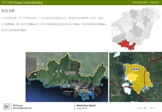 3
Hainan Eco. Resort
项目理解 Project Understanding Existing Site 场地现状
IBI Group
www.ibigroup.com June, 2010
区位分析
• 项目所在地：位于中国海南省，三亚市郊南岛农场西北方，毗邻南岛农场网络工作站。距海
口市297km，距三亚市区28km,距三亚市凤凰路通往南岛农场出口17km，距离凤凰机场约14km，
距南岛农场场部约3km
 