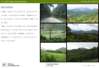 4
Hainan Eco. Resort
项目理解 Project Understanding Existing Site 场地现状
IBI Group
www.ibigroup.com June, 2010
现状自然条件
• 地理：该地块位于南岛农场西北部，地处海南岛中部
山区南缘，场界外四周均有海拔600～1000M的高山环
绕，境内丘陵起伏，大部分土地海拔200～350M，坡度
10～20度。
•气候：南岛农场年平均气温25．3℃，极端高温36.5℃，
极端低温2.1℃，每年12月至翌年1月常有10℃以下的低
温出现。年降水量1400～1800MM，少的年份只有
1000MM左右。由于地形屏护好，常风风速一般小于2
米/秒，台风危害较轻。
 