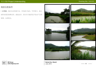 6
Hainan Eco. Resort
项目理解 Project Understanding Existing Site 场地现状
June, 2010
IBI Group
www.ibigroup.com
现状自然条件
• 水资源：场区内水资源丰富，多发源于场内，旱季量小。最大
面积水域为海鹰水库，溪流众多，部分为当地居民开发水产品养
殖塘，水质优良。
 