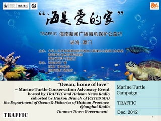 PROPOSAL

                           “Ocean, home of love”
       – Marine Turtle Conservation Advocacy Event
                                                          Marine Turtle
            hosted by TRAFFIC and Hainan News Radio       Campaign
             cohosted by Haikou Branch of (CITES MA)
the Department of Ocean & Fisheries of Hainan Province    TRAFFIC
                                        Qionghai Radio
                           Tanmen Town Government         Dec. 2012
    01/11/13                                                              1
 