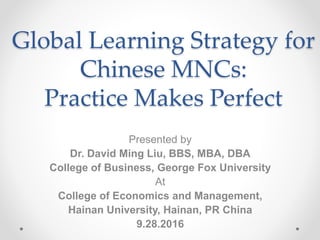 Global Learning Strategy for
Chinese MNCs:
Practice Makes Perfect
Presented by
Dr. David Ming Liu, BBS, MBA, DBA
College of Business, George Fox University
At
College of Economics and Management,
Hainan University, Hainan, PR China
9.28.2016
 