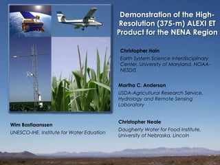 Demonstration of the High-
Resolution (375-m) ALEXI ET
Product for the NENA Region
Martha C. Anderson
USDA-Agricultural Research Service,
Hydrology and Remote Sensing
Laboratory
Christopher Hain
Earth System Science Interdisciplinary
Center, University of Maryland, NOAA-
NESDIS
Christopher Neale
Daugherty Water for Food Institute,
University of Nebraska, Lincoln
Wim Bastiaanssen
UNESCO-IHE, Institute for Water Eduation
 