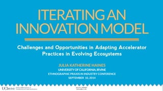 ITERATING AN 
INNOVATION MODEL 
Challenges and Opportunities in Adapting Accelerator 
Practices in Evolving Ecosystems 
! 
JULIA KATHERINE HAINES 
UNIVERSITY OF CALIFORNIA, IRVINE 
ETHNOGRAPHIC PRAXIS IN INDUSTRY CONFERENCE 
SEPTEMBER 10, 2014 
1 JULIA K HAINES 
hainesj@uci.edu 
 