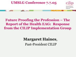 Future Proofing the Profession – The
Report of the Health EAG: Response
from the CILIP Implementation Group
Margaret Haines,
Past-President CILIP
UMSLG Conference 7.7.05
 
