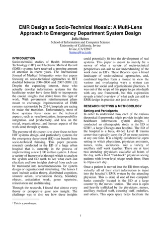 EMR Design as Socio-Technical Mosaic: A Multi-Lens
Approach to Emergency Department System Design
INTRODUCTION
Socio-technical studies of Health Information
Technology (HIT) and Electronic Medical Record
(EMR) systems have received a growing amount
of attention in recent years. The International
Journal of Medical Informatics notes that papers
focusing on socio-technical approaches to HIT
doubled between 2004-2006 and 2007-2009. [1]
Despite the expanding interest, those who
actually develop information systems for the
healthcare sector have done little to incorporate
the crucial insights that derive from this type of
work. With government reimbursement plans
meant to encourage implementation of EMR
systems nationwide by 2014, hospitals are racing
to make the transition. Unfortunately, most of
these systems focus more on the technical
aspects, such as synchronization, interoperability
integration, and productivity, and less on the
social, organizational, and human aspects of the
work done through systems.
The purpose of this paper is to draw focus to how
HIT systems design, and particularly systems for
the emergency department (ED) can beneﬁt from
socio-technical thinking. This paper presents
research conducted in the ED of a large urban
hospital that is currently in the process of
implementing a new $100 million system. I chose
a variety of frameworks through which to analyze
the system and ED work to see what each can
elucidate and how insights derived from each can
be translated into recommendations for system
design or organizational structuring. The lenses I
used include action theory, distributed cognition,
situated action, structuration theory, boundary
objects, articulation work, genre repertoire,
remediation and multitasking.
Through the research, I found that almost every
theory or perspective gave new insight. The
challenge was to also see how these insights
could potentially ﬁt into the development of real
systems. This paper is meant to merely be a
survey of what a variety of socio-technical
perspectives can add to our understanding of the
work done in ED’s. These theories span a broad
landscape of socio-technical approaches, and,
combined together form a mosaic to view the
various and overlapping ways a system can
account for social and organizational practices. It
was out of the scope of this paper to go into depth
with any one framework, but this exploration
reveals a brief overview of what each can add to
EMR design in practice, not just in theory.
RESEARCH SETTING & METHODOLOGY
Setting and Participants
In order to understand how each of the various
theoretical frameworks might provide insight into
healthcare information system design, I
conducted an ethnographic study in the ED at
GTH1, a large Chicago-area hospital. The ED of
the hospital is a busy, 40-bed Level II trauma
center that typically cares for 25 or more patients
at any one time. It is a highly collaborative, open
setting in which physicians, physician assistants,
nurses, techs, secretaries, and a variety of
ancillary staff work together. There are at least
two attending physicians available all hours of
the day, with a third “fast-track” physician seeing
patients with lower-level triage needs from 10am
to 10pm each day.
Once a patient is moved into the ED from triage,
virtually all of their chart information is input
into the hospital’s EMR system by the attending
physician. This is done at one of two computer
banks centrally located in the ED at a large
counter by the nurses’ station. The area is open
and heavily trafﬁcked by the physicians, nurses,
ancillary medical staff, cleaning staff, orderlies,
and others. This open space helps facilitate the
1
1 This is a pseudonym.
Julia Haines
School of Information and Computer Science
University of California, Irvine
Irvine, CA 92697
hainesj@uci.edu
 