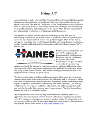 Haines A/C
Air conditioning is such a vital part of the American lifestyle. Commercial and residential
both demand air conditioning services because they keep businesses functioning and
people comfortable. Not only is it comfortable, but for many businesses that require cool
areas it’s a necessity. Haines is here to bring professional knowledge and understanding
of air conditioning units, parts and systems to the public. Why? Because we understand
how important air conditioning is to the resident and to businesses.

For residents, we install, maintain and replace anything you need with your air
conditioning. Not only will we provide service as you need it, but we will provide great
advice for any situation and will answer your questions in great detail. We are here to
service, but we are also here to help the general public learn more about air conditioning,
the best products and brands, and how to maintain quality and efficient systems. We’re
here for you.

                                                         For businesses, we’re here for you
                                                         as well. We understand the
                                                         importance of air conditioning to
                                                         keep areas cool and comfortable
                                                         for you and your clients.
                                                         Consistency is our goal and what
                                                         we provide. It’s about having
reliable, cool air all the time and at a moments notice, we will come address any issues.
We know when offices and business spaces get warm, people get uncomfortable and are
less likely to stick around. We don’t want anyone leaving your business because of the
temperature so we stand by our quick service.

We also specialize in the installation and maintenance of refrigeration and refrigeration
systems. Again, some businesses require specific appliances, such as refrigerators and we
make sure the businesses we work with are well provided for and are functioning at their
highest. We promise expertise that surpasses any other service provider. After working
with businesses over time, we build close relationships with all business professionals
and work hard to make their needs and wants become a reality. We fight for our clients
because we believe in a dedicated service.

We understand that issues occur and they occur at the worst moments. There is no
appropriate time for a break or complete shutdown. However, we can reassure you that
we will be hurrying to you to provide service as quick as we can. We can promise great
service when problems arise. To learn more about what we do, what we offer and how we
can help you, log on to our website at http://www.hainesac.com/
 
