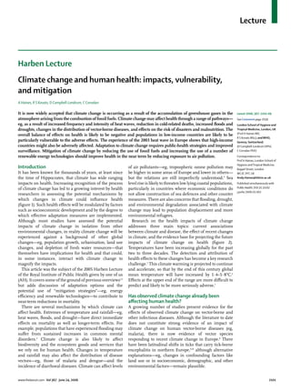 Lecture
www.thelancet.com Vol 367 June 24, 2006 2101
Harben Lecture
Climate change and human health: impacts, vulnerability,
and mitigation
A Haines, R S Kovats, D Campbell-Lendrum, C Corvalan
It is now widely accepted that climate change is occurring as a result of the accumulation of greenhouse gases in the
atmosphere arising from the combustion of fossil fuels. Climate change may aﬀect health through a range of pathways—
eg, as a result of increased frequency and intensity of heat waves, reduction in cold-related deaths, increased ﬂoods and
droughts, changes in the distribution of vector-borne diseases, and eﬀects on the risk of disasters and malnutrition. The
overall balance of eﬀects on health is likely to be negative and populations in low-income countries are likely to be
particularly vulnerable to the adverse eﬀects. The experience of the 2003 heat wave in Europe shows that high-income
countries might also be adversely aﬀected. Adaptation to climate change requires public-health strategies and improved
surveillance. Mitigation of climate change by reducing the use of fossil fuels and increasing the use of a number of
renewable energy technologies should improve health in the near term by reducing exposure to air pollution.
Introduction
It has been known for thousands of years, at least since
the time of Hippocrates, that climate has wide ranging
impacts on health. Increasing recognition of the process
of climate change has led to a growing interest by health
researchers in assessing the potential mechanisms by
which changes in climate could inﬂuence health
(ﬁgure 1). Such health eﬀects will be modulated by factors
such as socioeconomic development and by the degree to
which eﬀective adaptation measures are implemented.
Although most studies have assessed the potential
impacts of climate change in isolation from other
environmental changes, in reality climate change will be
experienced against a background of other global
changes—eg, population growth, urbanisation, land use
changes, and depletion of fresh water resources—that
themselves have implications for health and that could,
in some instances, interact with climate change to
magnify the impacts.
This article was the subject of the 2005 Harben Lecture
of the Royal Institute of Public Health given by one of us
(AH). It covers some of the ground of previous overviews1,2
but adds discussion of adaptation options and the
potential use of “mitigation strategies”—eg, energy
eﬃciency and renewable technologies—to contribute to
near-term reductions in mortality.
There are several mechanisms by which climate can
aﬀect health. Extremes of temperature and rainfall—eg,
heat waves, ﬂoods, and drought—have direct immediate
eﬀects on mortality as well as longer-term eﬀects. For
example, populations that have experienced ﬂooding may
suﬀer from sustained increases in common mental
disorders.3
Climate change is also likely to aﬀect
biodiversity and the ecosystem goods and services that
we rely on for human health. Changes in temperature
and rainfall may also aﬀect the distribution of disease
vectors—eg, those of malaria and dengue—and the
incidence of diarrhoeal diseases. Climate can aﬀect levels
of air pollutants—eg, tropospheric ozone pollution may
be higher in some areas of Europe and lower in others—
but the relations are still imperfectly understood.4
Sea
level rise is likely to threaten low lying coastal populations,
particularly in countries where economic conditions do
not allow construction of sea defences and other counter
measures. There are also concerns that ﬂooding, drought,
and environmental degradation associated with climate
change may lead to population displacement and more
environmental refugees.
Research on the health impacts of climate change
addresses three main topics: current associations
between climate and disease, the eﬀect of recent changes
in climate, and the evidence base for projecting the future
impacts of climate change on health (ﬁgure 2).
Temperatures have been increasing globally for the past
two to three decades. The detection and attribution of
health eﬀects to these changes has become a key research
challenge.5
This climate warming is projected to continue
and accelerate, so that by the end of this century global
mean temperature will have increased by 1·4–5·8°C.6
Eﬀects at the upper end of the range are more diﬃcult to
predict and likely to be more seriously adverse.7
Has observed climate change already been
aﬀecting human health?
A growing number of studies present evidence for the
eﬀects of observed climate change on vector-borne and
other infectious diseases. Although the literature to date
does not constitute strong evidence of an impact of
climate change on human vector-borne diseases (eg,
malaria), there is now evidence of vector species
responding to recent climate change in Europe.8
There
have been latitudinal shifts in ticks that carry tick-borne
encephalitis in northern Europe,9,10
although alternative
explanations—eg, changes in confounding factors like
land use or in socioeconomic, demographic, and other
environmental factors—remain plausible.
Lancet 2006; 367: 2101–09
See Comment page 2039
London School of Hygiene and
Tropical Medicine, London, UK
(Prof A Haines MD,
R S Kovats MSc); andWHO,
Geneva, Switzerland
(D Campbell-Lendrum DPhil,
C Corvalan PhD)
Correspondence to:
Prof A Haines, London School of
Hygiene andTropical Medicine,
Keppel Street, London
WC1E 7HT, UK
Andy.Haines@lshtm.ac.uk
Published simultaneously with
Public Health; DOI:10.1016/
j.puhe.2006.01.002
 