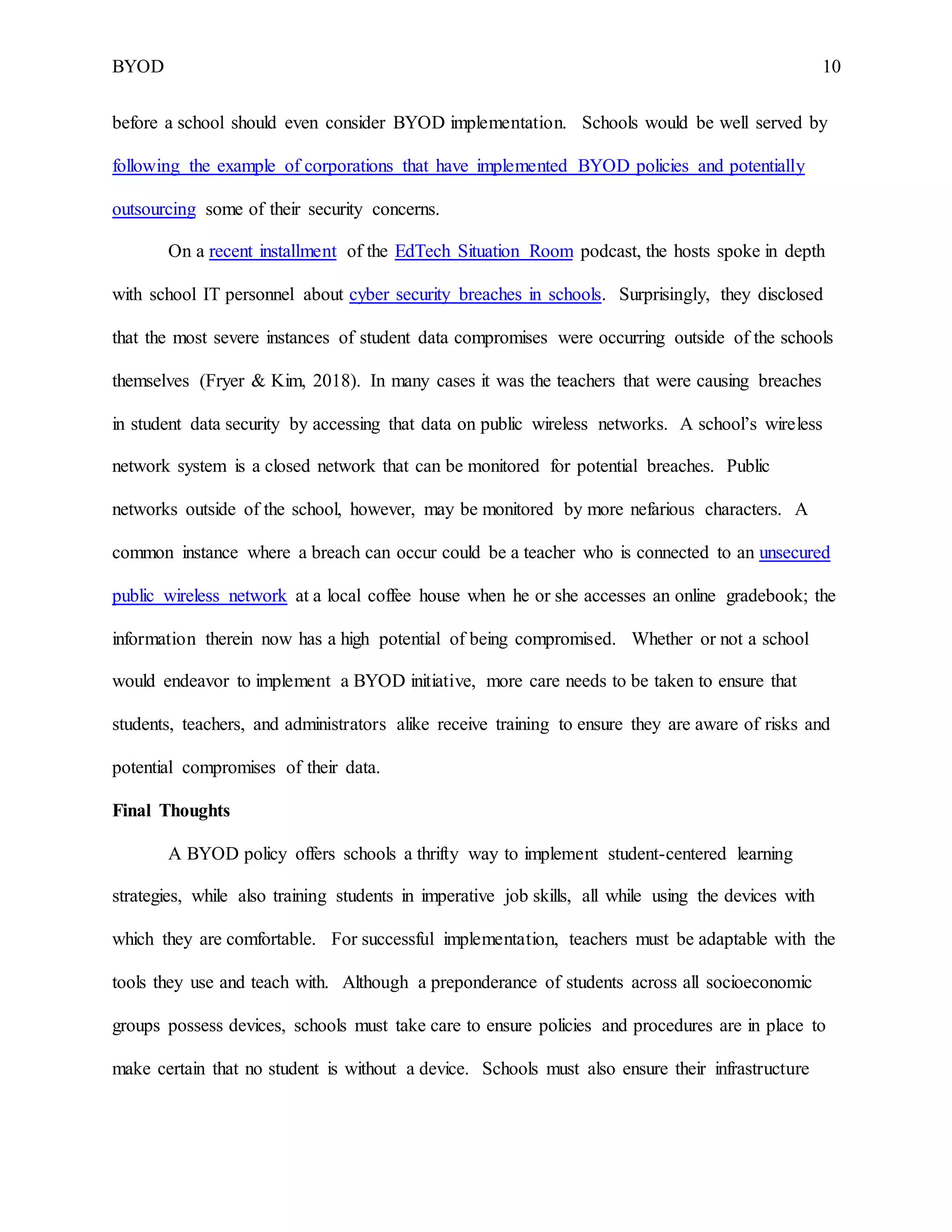 BYOD 10
before a school should even consider BYOD implementation. Schools would be well served by
following the example of corporations that have implemented BYOD policies and potentially
outsourcing some of their security concerns.
On a recent installment of the EdTech Situation Room podcast, the hosts spoke in depth
with school IT personnel about cyber security breaches in schools. Surprisingly, they disclosed
that the most severe instances of student data compromises were occurring outside of the schools
themselves (Fryer & Kim, 2018). In many cases it was the teachers that were causing breaches
in student data security by accessing that data on public wireless networks. A school’s wireless
network system is a closed network that can be monitored for potential breaches. Public
networks outside of the school, however, may be monitored by more nefarious characters. A
common instance where a breach can occur could be a teacher who is connected to an unsecured
public wireless network at a local coffee house when he or she accesses an online gradebook; the
information therein now has a high potential of being compromised. Whether or not a school
would endeavor to implement a BYOD initiative, more care needs to be taken to ensure that
students, teachers, and administrators alike receive training to ensure they are aware of risks and
potential compromises of their data.
Final Thoughts
A BYOD policy offers schools a thrifty way to implement student-centered learning
strategies, while also training students in imperative job skills, all while using the devices with
which they are comfortable. For successful implementation, teachers must be adaptable with the
tools they use and teach with. Although a preponderance of students across all socioeconomic
groups possess devices, schools must take care to ensure policies and procedures are in place to
make certain that no student is without a device. Schools must also ensure their infrastructure
 
