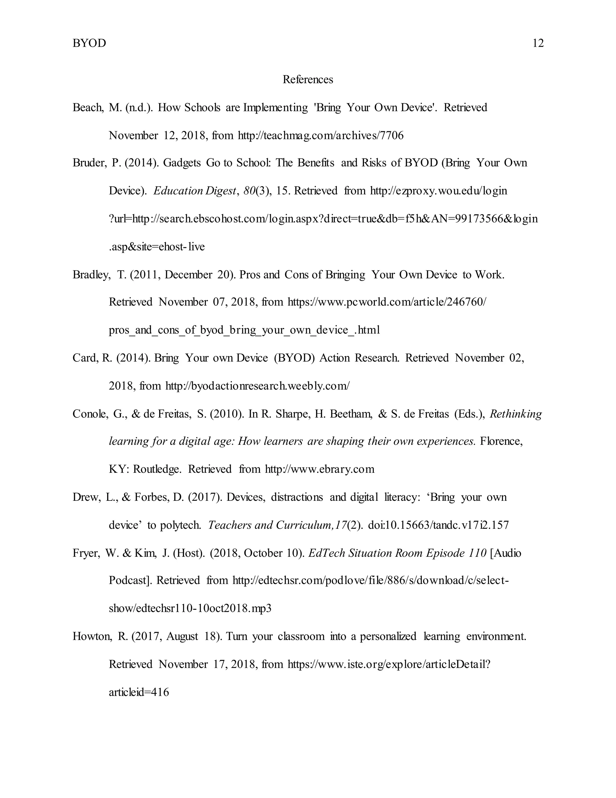 BYOD 12
References
Beach, M. (n.d.). How Schools are Implementing 'Bring Your Own Device'. Retrieved
November 12, 2018, from http://teachmag.com/archives/7706
Bruder, P. (2014). Gadgets Go to School: The Benefits and Risks of BYOD (Bring Your Own
Device). Education Digest, 80(3), 15. Retrieved from http://ezproxy.wou.edu/login
?url=http://search.ebscohost.com/login.aspx?direct=true&db=f5h&AN=99173566&login
.asp&site=ehost-live
Bradley, T. (2011, December 20). Pros and Cons of Bringing Your Own Device to Work.
Retrieved November 07, 2018, from https://www.pcworld.com/article/246760/
pros_and_cons_of_byod_bring_your_own_device_.html
Card, R. (2014). Bring Your own Device (BYOD) Action Research. Retrieved November 02,
2018, from http://byodactionresearch.weebly.com/
Conole, G., & de Freitas, S. (2010). In R. Sharpe, H. Beetham, & S. de Freitas (Eds.), Rethinking
learning for a digital age: How learners are shaping their own experiences. Florence,
KY: Routledge. Retrieved from http://www.ebrary.com
Drew, L., & Forbes, D. (2017). Devices, distractions and digital literacy: ‘Bring your own
device’ to polytech. Teachers and Curriculum,17(2). doi:10.15663/tandc.v17i2.157
Fryer, W. & Kim, J. (Host). (2018, October 10). EdTech Situation Room Episode 110 [Audio
Podcast]. Retrieved from http://edtechsr.com/podlove/file/886/s/download/c/select-
show/edtechsr110-10oct2018.mp3
Howton, R. (2017, August 18). Turn your classroom into a personalized learning environment.
Retrieved November 17, 2018, from https://www.iste.org/explore/articleDetail?
articleid=416
 