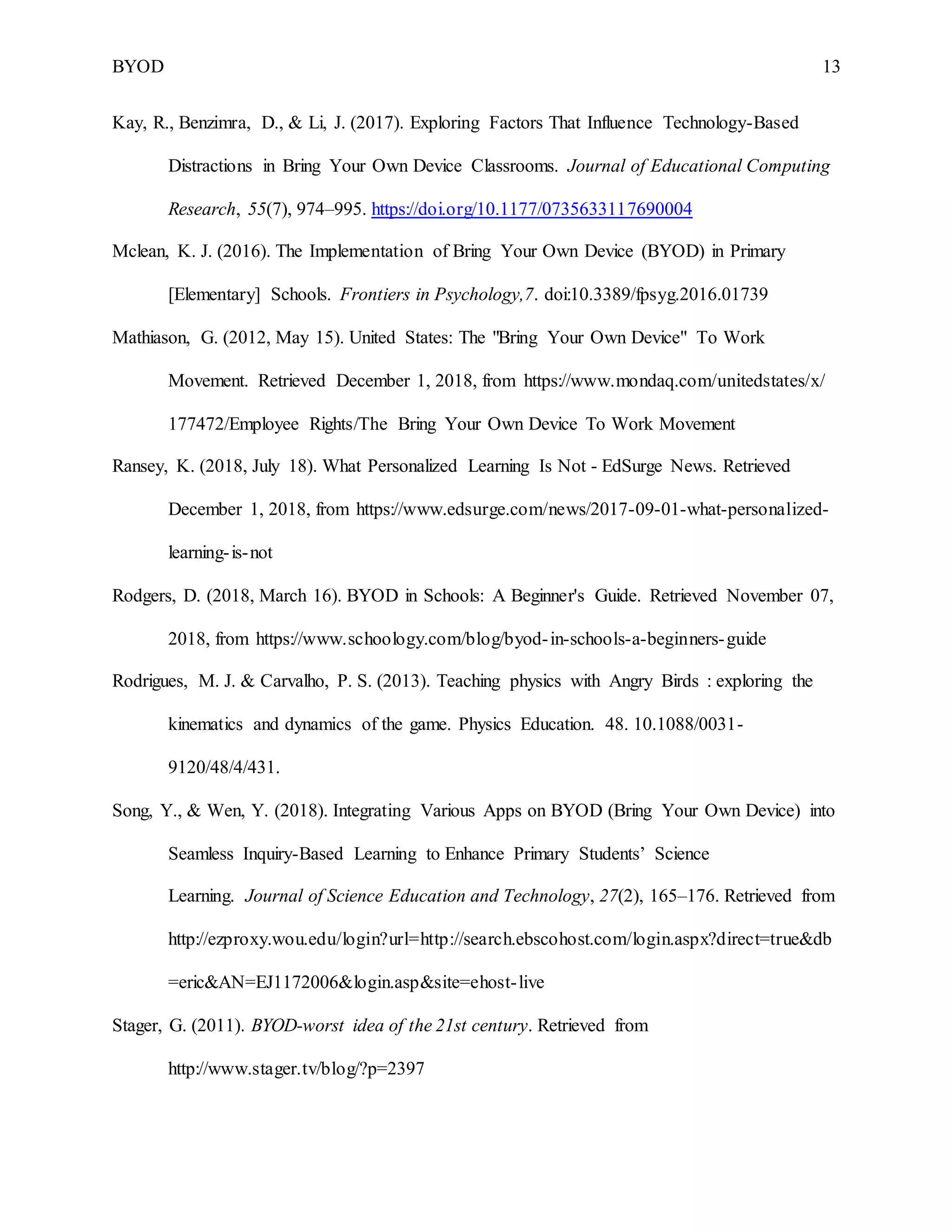 BYOD 13
Kay, R., Benzimra, D., & Li, J. (2017). Exploring Factors That Influence Technology-Based
Distractions in Bring Your Own Device Classrooms. Journal of Educational Computing
Research, 55(7), 974–995. https://doi.org/10.1177/0735633117690004
Mclean, K. J. (2016). The Implementation of Bring Your Own Device (BYOD) in Primary
[Elementary] Schools. Frontiers in Psychology,7. doi:10.3389/fpsyg.2016.01739
Mathiason, G. (2012, May 15). United States: The "Bring Your Own Device" To Work
Movement. Retrieved December 1, 2018, from https://www.mondaq.com/unitedstates/x/
177472/Employee Rights/The Bring Your Own Device To Work Movement
Ransey, K. (2018, July 18). What Personalized Learning Is Not - EdSurge News. Retrieved
December 1, 2018, from https://www.edsurge.com/news/2017-09-01-what-personalized-
learning-is-not
Rodgers, D. (2018, March 16). BYOD in Schools: A Beginner's Guide. Retrieved November 07,
2018, from https://www.schoology.com/blog/byod-in-schools-a-beginners-guide
Rodrigues, M. J. & Carvalho, P. S. (2013). Teaching physics with Angry Birds : exploring the
kinematics and dynamics of the game. Physics Education. 48. 10.1088/0031-
9120/48/4/431.
Song, Y., & Wen, Y. (2018). Integrating Various Apps on BYOD (Bring Your Own Device) into
Seamless Inquiry-Based Learning to Enhance Primary Students’ Science
Learning. Journal of Science Education and Technology, 27(2), 165–176. Retrieved from
http://ezproxy.wou.edu/login?url=http://search.ebscohost.com/login.aspx?direct=true&db
=eric&AN=EJ1172006&login.asp&site=ehost-live
Stager, G. (2011). BYOD-worst idea of the 21st century. Retrieved from
http://www.stager.tv/blog/?p=2397
 