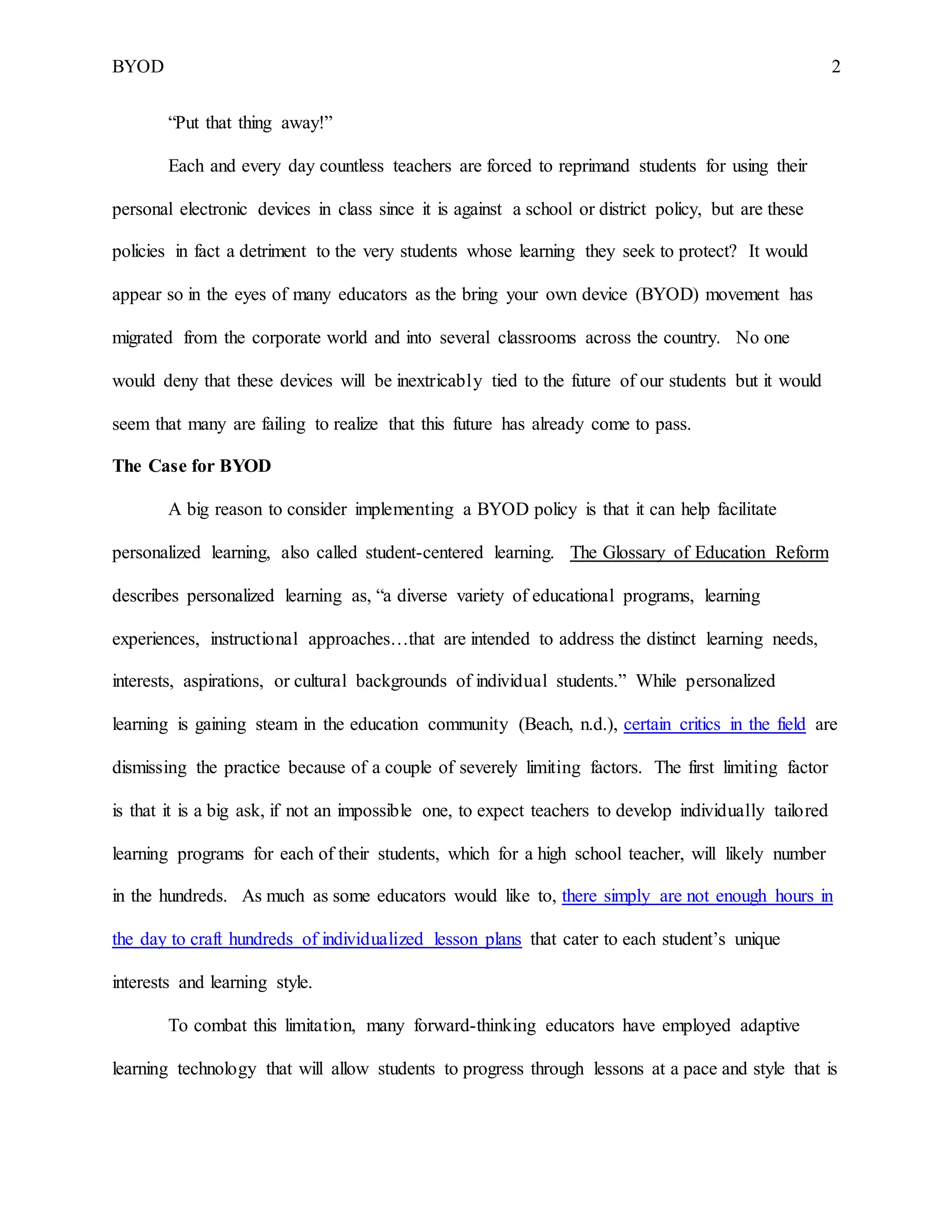 BYOD 2
“Put that thing away!”
Each and every day countless teachers are forced to reprimand students for using their
personal electronic devices in class since it is against a school or district policy, but are these
policies in fact a detriment to the very students whose learning they seek to protect? It would
appear so in the eyes of many educators as the bring your own device (BYOD) movement has
migrated from the corporate world and into several classrooms across the country. No one
would deny that these devices will be inextricably tied to the future of our students but it would
seem that many are failing to realize that this future has already come to pass.
The Case for BYOD
A big reason to consider implementing a BYOD policy is that it can help facilitate
personalized learning, also called student-centered learning. The Glossary of Education Reform
describes personalized learning as, “a diverse variety of educational programs, learning
experiences, instructional approaches…that are intended to address the distinct learning needs,
interests, aspirations, or cultural backgrounds of individual students.” While personalized
learning is gaining steam in the education community (Beach, n.d.), certain critics in the field are
dismissing the practice because of a couple of severely limiting factors. The first limiting factor
is that it is a big ask, if not an impossible one, to expect teachers to develop individually tailored
learning programs for each of their students, which for a high school teacher, will likely number
in the hundreds. As much as some educators would like to, there simply are not enough hours in
the day to craft hundreds of individualized lesson plans that cater to each student’s unique
interests and learning style.
To combat this limitation, many forward-thinking educators have employed adaptive
learning technology that will allow students to progress through lessons at a pace and style that is
 