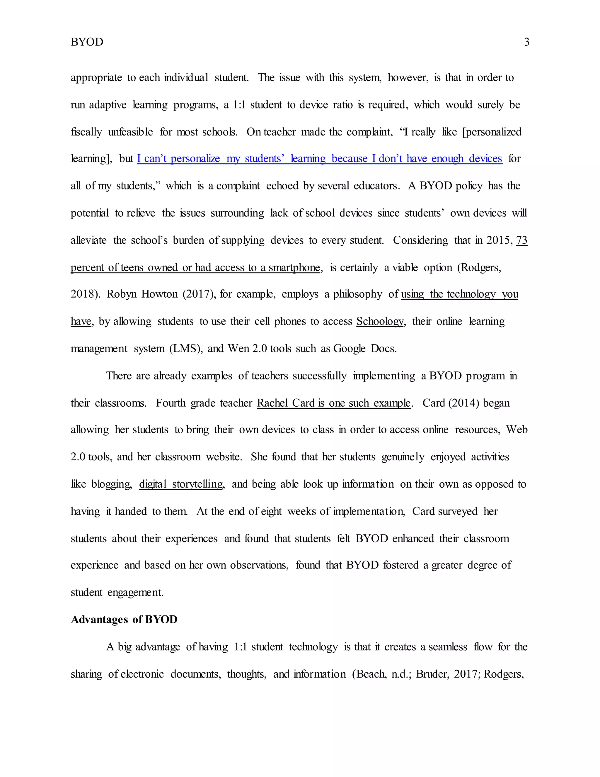 BYOD 3
appropriate to each individual student. The issue with this system, however, is that in order to
run adaptive learning programs, a 1:1 student to device ratio is required, which would surely be
fiscally unfeasible for most schools. On teacher made the complaint, “I really like [personalized
learning], but I can’t personalize my students’ learning because I don’t have enough devices for
all of my students,” which is a complaint echoed by several educators. A BYOD policy has the
potential to relieve the issues surrounding lack of school devices since students’ own devices will
alleviate the school’s burden of supplying devices to every student. Considering that in 2015, 73
percent of teens owned or had access to a smartphone, is certainly a viable option (Rodgers,
2018). Robyn Howton (2017), for example, employs a philosophy of using the technology you
have, by allowing students to use their cell phones to access Schoology, their online learning
management system (LMS), and Wen 2.0 tools such as Google Docs.
There are already examples of teachers successfully implementing a BYOD program in
their classrooms. Fourth grade teacher Rachel Card is one such example. Card (2014) began
allowing her students to bring their own devices to class in order to access online resources, Web
2.0 tools, and her classroom website. She found that her students genuinely enjoyed activities
like blogging, digital storytelling, and being able look up information on their own as opposed to
having it handed to them. At the end of eight weeks of implementation, Card surveyed her
students about their experiences and found that students felt BYOD enhanced their classroom
experience and based on her own observations, found that BYOD fostered a greater degree of
student engagement.
Advantages of BYOD
A big advantage of having 1:1 student technology is that it creates a seamless flow for the
sharing of electronic documents, thoughts, and information (Beach, n.d.; Bruder, 2017; Rodgers,
 