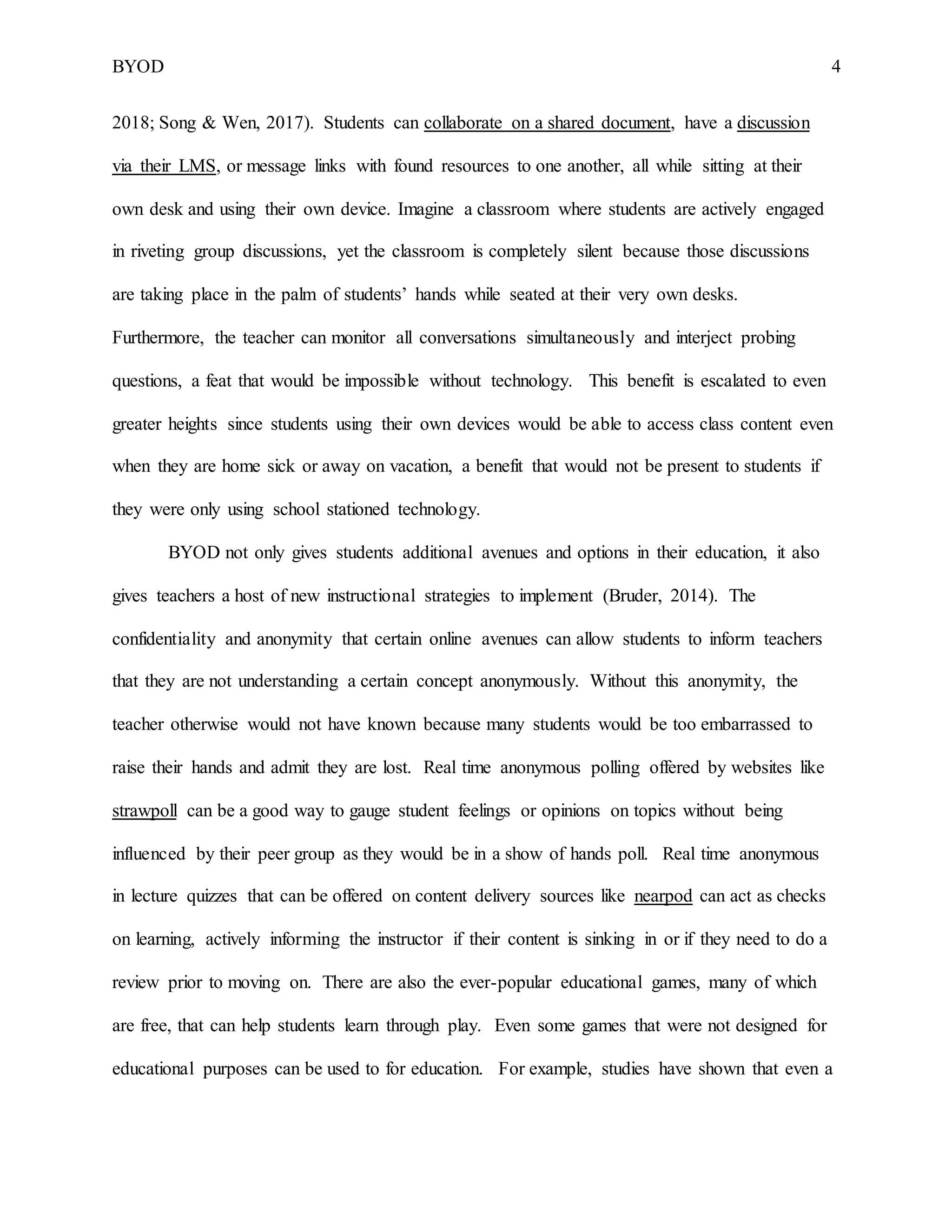 BYOD 4
2018; Song & Wen, 2017). Students can collaborate on a shared document, have a discussion
via their LMS, or message links with found resources to one another, all while sitting at their
own desk and using their own device. Imagine a classroom where students are actively engaged
in riveting group discussions, yet the classroom is completely silent because those discussions
are taking place in the palm of students’ hands while seated at their very own desks.
Furthermore, the teacher can monitor all conversations simultaneously and interject probing
questions, a feat that would be impossible without technology. This benefit is escalated to even
greater heights since students using their own devices would be able to access class content even
when they are home sick or away on vacation, a benefit that would not be present to students if
they were only using school stationed technology.
BYOD not only gives students additional avenues and options in their education, it also
gives teachers a host of new instructional strategies to implement (Bruder, 2014). The
confidentiality and anonymity that certain online avenues can allow students to inform teachers
that they are not understanding a certain concept anonymously. Without this anonymity, the
teacher otherwise would not have known because many students would be too embarrassed to
raise their hands and admit they are lost. Real time anonymous polling offered by websites like
strawpoll can be a good way to gauge student feelings or opinions on topics without being
influenced by their peer group as they would be in a show of hands poll. Real time anonymous
in lecture quizzes that can be offered on content delivery sources like nearpod can act as checks
on learning, actively informing the instructor if their content is sinking in or if they need to do a
review prior to moving on. There are also the ever-popular educational games, many of which
are free, that can help students learn through play. Even some games that were not designed for
educational purposes can be used to for education. For example, studies have shown that even a
 