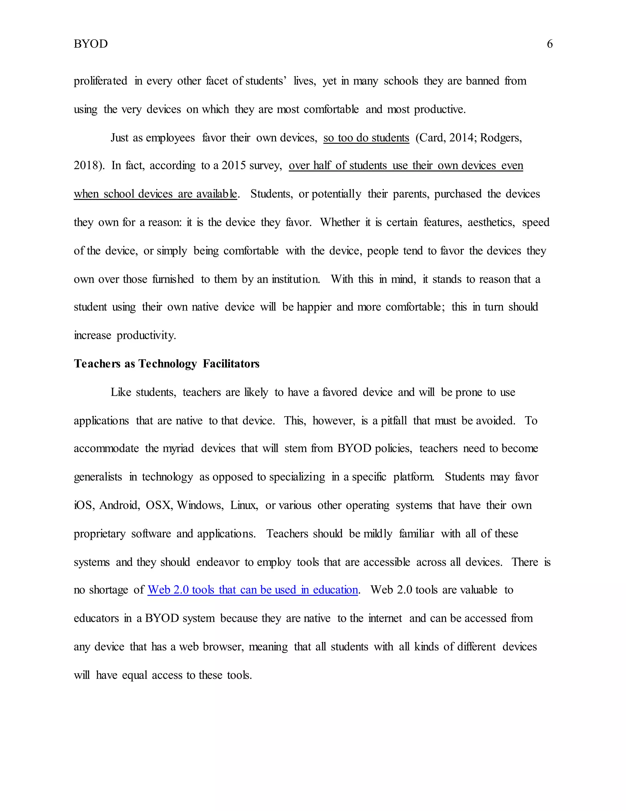BYOD 6
proliferated in every other facet of students’ lives, yet in many schools they are banned from
using the very devices on which they are most comfortable and most productive.
Just as employees favor their own devices, so too do students (Card, 2014; Rodgers,
2018). In fact, according to a 2015 survey, over half of students use their own devices even
when school devices are available. Students, or potentially their parents, purchased the devices
they own for a reason: it is the device they favor. Whether it is certain features, aesthetics, speed
of the device, or simply being comfortable with the device, people tend to favor the devices they
own over those furnished to them by an institution. With this in mind, it stands to reason that a
student using their own native device will be happier and more comfortable; this in turn should
increase productivity.
Teachers as Technology Facilitators
Like students, teachers are likely to have a favored device and will be prone to use
applications that are native to that device. This, however, is a pitfall that must be avoided. To
accommodate the myriad devices that will stem from BYOD policies, teachers need to become
generalists in technology as opposed to specializing in a specific platform. Students may favor
iOS, Android, OSX, Windows, Linux, or various other operating systems that have their own
proprietary software and applications. Teachers should be mildly familiar with all of these
systems and they should endeavor to employ tools that are accessible across all devices. There is
no shortage of Web 2.0 tools that can be used in education. Web 2.0 tools are valuable to
educators in a BYOD system because they are native to the internet and can be accessed from
any device that has a web browser, meaning that all students with all kinds of different devices
will have equal access to these tools.
 