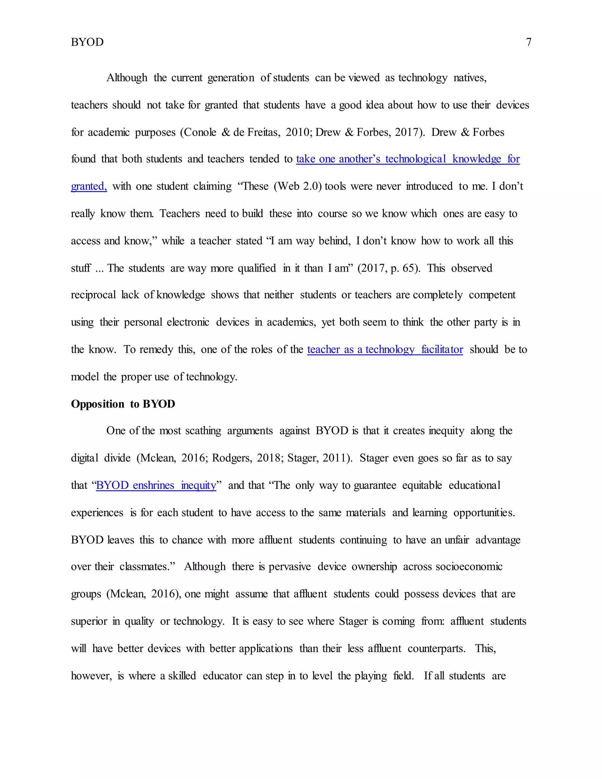 BYOD 7
Although the current generation of students can be viewed as technology natives,
teachers should not take for granted that students have a good idea about how to use their devices
for academic purposes (Conole & de Freitas, 2010; Drew & Forbes, 2017). Drew & Forbes
found that both students and teachers tended to take one another’s technological knowledge for
granted, with one student claiming “These (Web 2.0) tools were never introduced to me. I don’t
really know them. Teachers need to build these into course so we know which ones are easy to
access and know,” while a teacher stated “I am way behind, I don’t know how to work all this
stuff ... The students are way more qualified in it than I am” (2017, p. 65). This observed
reciprocal lack of knowledge shows that neither students or teachers are completely competent
using their personal electronic devices in academics, yet both seem to think the other party is in
the know. To remedy this, one of the roles of the teacher as a technology facilitator should be to
model the proper use of technology.
Opposition to BYOD
One of the most scathing arguments against BYOD is that it creates inequity along the
digital divide (Mclean, 2016; Rodgers, 2018; Stager, 2011). Stager even goes so far as to say
that “BYOD enshrines inequity” and that “The only way to guarantee equitable educational
experiences is for each student to have access to the same materials and learning opportunities.
BYOD leaves this to chance with more affluent students continuing to have an unfair advantage
over their classmates.” Although there is pervasive device ownership across socioeconomic
groups (Mclean, 2016), one might assume that affluent students could possess devices that are
superior in quality or technology. It is easy to see where Stager is coming from: affluent students
will have better devices with better applications than their less affluent counterparts. This,
however, is where a skilled educator can step in to level the playing field. If all students are
 