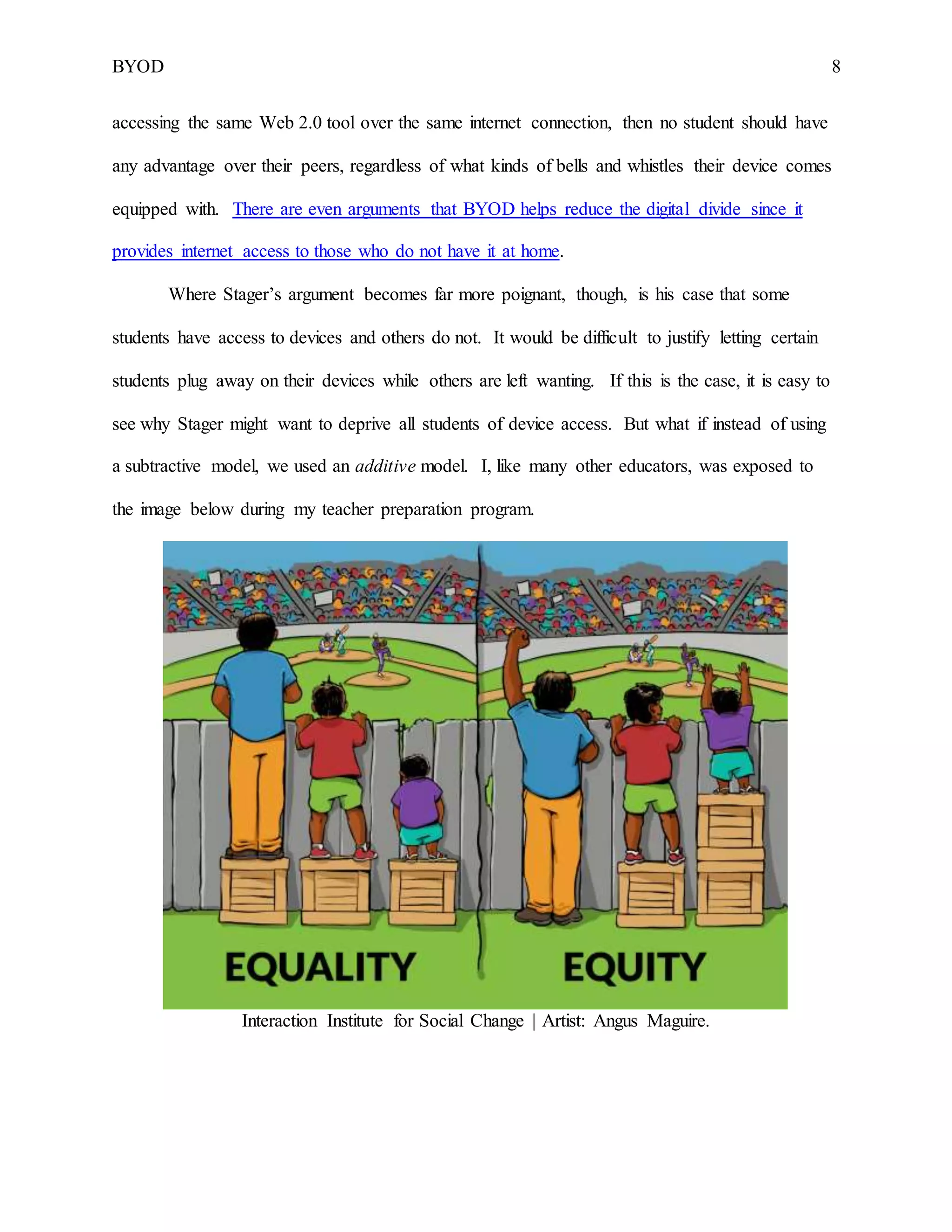 BYOD 8
accessing the same Web 2.0 tool over the same internet connection, then no student should have
any advantage over their peers, regardless of what kinds of bells and whistles their device comes
equipped with. There are even arguments that BYOD helps reduce the digital divide since it
provides internet access to those who do not have it at home.
Where Stager’s argument becomes far more poignant, though, is his case that some
students have access to devices and others do not. It would be difficult to justify letting certain
students plug away on their devices while others are left wanting. If this is the case, it is easy to
see why Stager might want to deprive all students of device access. But what if instead of using
a subtractive model, we used an additive model. I, like many other educators, was exposed to
the image below during my teacher preparation program.
Interaction Institute for Social Change | Artist: Angus Maguire.
 