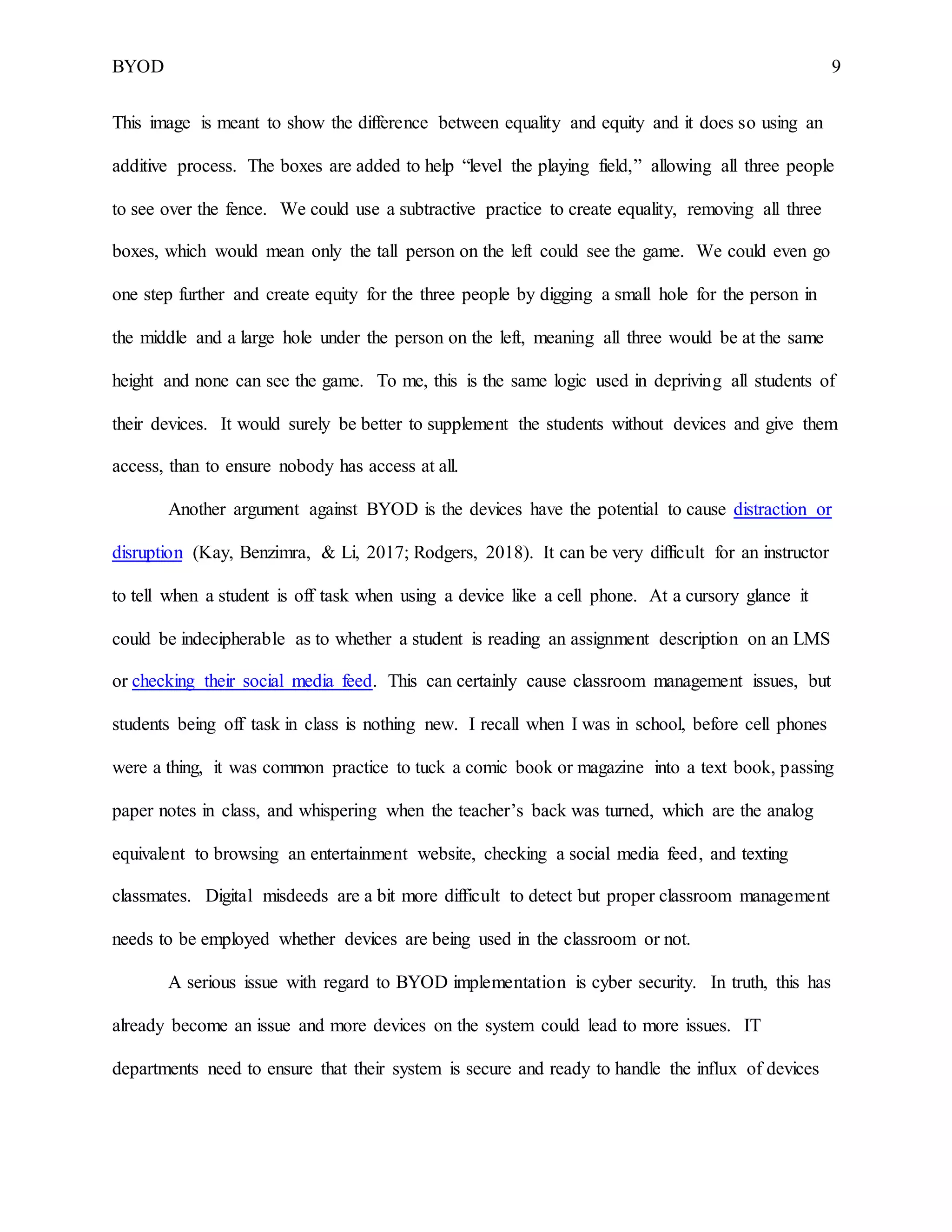 BYOD 9
This image is meant to show the difference between equality and equity and it does so using an
additive process. The boxes are added to help “level the playing field,” allowing all three people
to see over the fence. We could use a subtractive practice to create equality, removing all three
boxes, which would mean only the tall person on the left could see the game. We could even go
one step further and create equity for the three people by digging a small hole for the person in
the middle and a large hole under the person on the left, meaning all three would be at the same
height and none can see the game. To me, this is the same logic used in depriving all students of
their devices. It would surely be better to supplement the students without devices and give them
access, than to ensure nobody has access at all.
Another argument against BYOD is the devices have the potential to cause distraction or
disruption (Kay, Benzimra, & Li, 2017; Rodgers, 2018). It can be very difficult for an instructor
to tell when a student is off task when using a device like a cell phone. At a cursory glance it
could be indecipherable as to whether a student is reading an assignment description on an LMS
or checking their social media feed. This can certainly cause classroom management issues, but
students being off task in class is nothing new. I recall when I was in school, before cell phones
were a thing, it was common practice to tuck a comic book or magazine into a text book, passing
paper notes in class, and whispering when the teacher’s back was turned, which are the analog
equivalent to browsing an entertainment website, checking a social media feed, and texting
classmates. Digital misdeeds are a bit more difficult to detect but proper classroom management
needs to be employed whether devices are being used in the classroom or not.
A serious issue with regard to BYOD implementation is cyber security. In truth, this has
already become an issue and more devices on the system could lead to more issues. IT
departments need to ensure that their system is secure and ready to handle the influx of devices
 