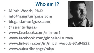 Who am I?
• Micah Woods, Ph.D.
• info@asianturfgrass.com
• blog.asianturfgrass.com
• @asianturfgrass
• www.facebook.com/mlsnturf
• www.facebook.com/globalsoilsurvey
• www.linkedin.com/in/micah-woods-57a94522
• www.subscribepage/mlsn
 