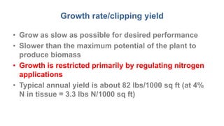 Growth rate/clipping yield
• Grow as slow as possible for desired performance
• Slower than the maximum potential of the plant to
produce biomass
• Growth is restricted primarily by regulating nitrogen
applications
• Typical annual yield is about 82 lbs/1000 sq ft (at 4%
N in tissue = 3.3 lbs N/1000 sq ft)
 