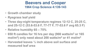 Beevers and Cooper
1964 Crop Science 4:139-143
• Growth chamber study
• Ryegrass leaf yield
• Three day-night temperature regimes 12-12 C, 25-25 C,
and 25-12 C (53.6-53.6 F, 77-77 F, 77-53.6 F avg 65.3 F)
• Relative humidity 65 – 75%
• 650 ft candles for 16 hrs per day (908 watts/m2 or 165
mol/m2) only need about 200 watts/m2 or 41 mol/m2
• Harvested leaves ¼ inch above soil surface and
measured leaf area
 