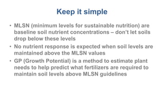 Keep it simple
• MLSN (minimum levels for sustainable nutrition) are
baseline soil nutrient concentrations – don’t let soils
drop below these levels
• No nutrient response is expected when soil levels are
maintained above the MLSN values
• GP (Growth Potential) is a method to estimate plant
needs to help predict what fertilizers are required to
maintain soil levels above MLSN guidelines
 