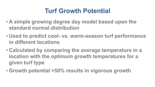 Turf Growth Potential
• A simple growing degree day model based upon the
standard normal distribution
• Used to predict cool- vs. warm-season turf performance
in different locations
• Calculated by comparing the average temperature in a
location with the optimum growth temperatures for a
given turf type
• Growth potential >50% results in vigorous growth
 