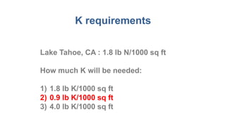 K requirements
Lake Tahoe, CA : 1.8 lb N/1000 sq ft
How much K will be needed:
1) 1.8 lb K/1000 sq ft
2) 0.9 lb K/1000 sq ft
3) 4.0 lb K/1000 sq ft
 