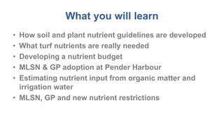 What you will learn
• How soil and plant nutrient guidelines are developed
• What turf nutrients are really needed
• Developing a nutrient budget
• MLSN & GP adoption at Pender Harbour
• Estimating nutrient input from organic matter and
irrigation water
• MLSN, GP and new nutrient restrictions
 