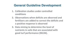 General Guideline Development
1. Calibration studies under controlled
conditions
2. Observations when deficits are observed and
fertilizers are added to correct the deficits and
a positive response is observed
3. Data mining to determine the level of
nutrients in soils that are associated with
good turf performance (MLSN).
 