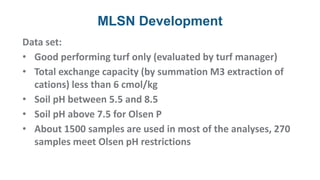 MLSN Development
Data set:
• Good performing turf only (evaluated by turf manager)
• Total exchange capacity (by summation M3 extraction of
cations) less than 6 cmol/kg
• Soil pH between 5.5 and 8.5
• Soil pH above 7.5 for Olsen P
• About 1500 samples are used in most of the analyses, 270
samples meet Olsen pH restrictions
 