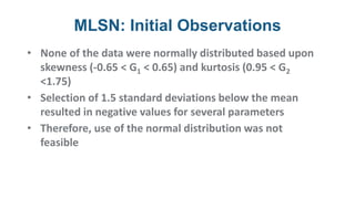 MLSN: Initial Observations
• None of the data were normally distributed based upon
skewness (-0.65 < G1 < 0.65) and kurtosis (0.95 < G2
<1.75)
• Selection of 1.5 standard deviations below the mean
resulted in negative values for several parameters
• Therefore, use of the normal distribution was not
feasible
 
