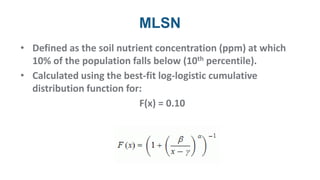 MLSN
• Defined as the soil nutrient concentration (ppm) at which
10% of the population falls below (10th percentile).
• Calculated using the best-fit log-logistic cumulative
distribution function for:
F(x) = 0.10
 