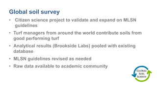 Global soil survey
• Citizen science project to validate and expand on MLSN
guidelines
• Turf managers from around the world contribute soils from
good performing turf
• Analytical results (Brookside Labs) pooled with existing
database
• MLSN guidelines revised as needed
• Raw data available to academic community
 