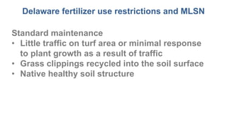 Delaware fertilizer use restrictions and MLSN
Standard maintenance
• Little traffic on turf area or minimal response
to plant growth as a result of traffic
• Grass clippings recycled into the soil surface
• Native healthy soil structure
 