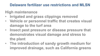 Delaware fertilizer use restrictions and MLSN
High maintenance
• Irrigated and grass clippings removed
• Vehicle or personnel traffic that creates visual
damage to the turf area
• Insect pest pressure or disease pressure that
demonstrates visual damage and stress to
the plant
• The introduction of sandy growth medium for
improved drainage, such as California greens
 