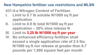 New Hampshire fertilizer use restrictions and MLSN
431:4-a Nitrogen Content of Fertilizer.
I. Limit to 0.7 lb soluble N/1000 sq ft per
application
II. Limit to 0.9 lb total N/1000 sq ft per
application – 20% slow release N
III. Limit to 3.25 lb N/1000 sq ft per year
IV. No enhanced efficiency fertilizer shall
exceed a single application rate of 2.5 lbs.
N/1000 sq ft nor release at greater than 0.7
pounds per 1,000 square feet per month
 