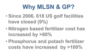 Why MLSN & GP?
• Since 2006, 618 US golf facilities
have closed (9%)
• Nitrogen based fertilizer cost has
increased by >60%
• Phosphorus and potash fertilizer
costs have increased by >100%
 