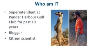 Who am I?
• Superintendent at
Pender Harbour Golf
Club for past 10
years
• Blogger
• Citizen scientist
 